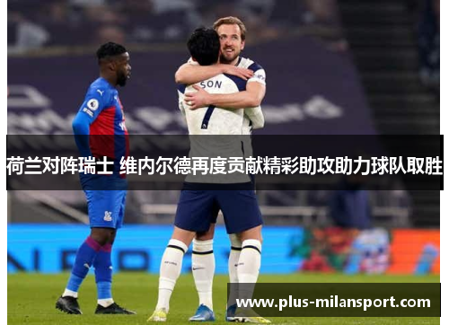 荷兰对阵瑞士 维内尔德再度贡献精彩助攻助力球队取胜
