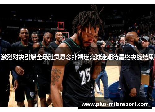 激烈对决引爆全场胜负悬念扑朔迷离球迷期待最终决战结果