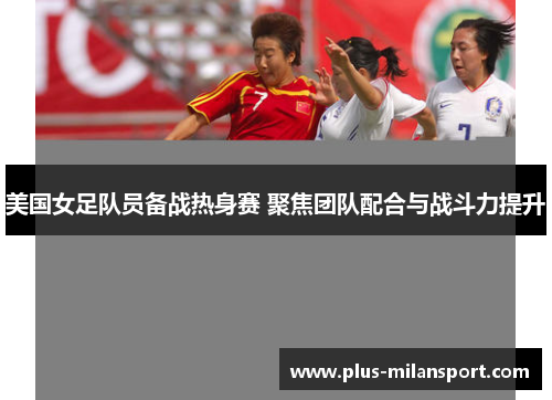 美国女足队员备战热身赛 聚焦团队配合与战斗力提升
