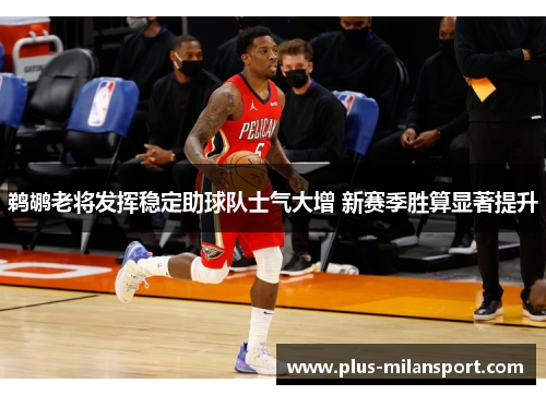 鹈鹕老将发挥稳定助球队士气大增 新赛季胜算显著提升