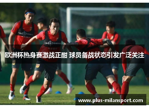 欧洲杯热身赛激战正酣 球员备战状态引发广泛关注