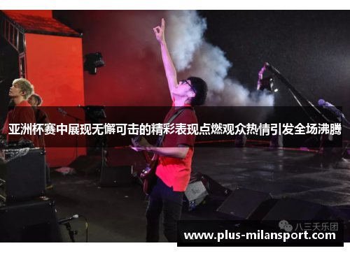 亚洲杯赛中展现无懈可击的精彩表现点燃观众热情引发全场沸腾
